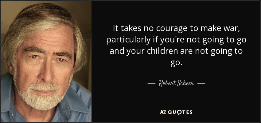 It takes no courage to make war, particularly if you're not going to go and your children are not going to go. - Robert Scheer