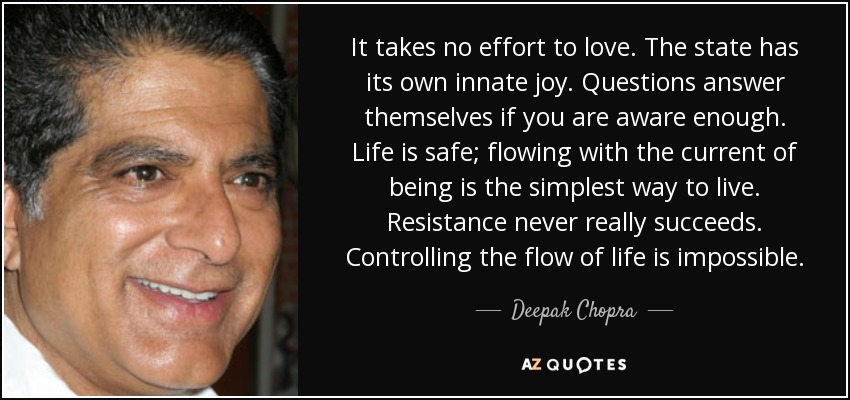 It takes no effort to love. The state has its own innate joy. Questions answer themselves if you are aware enough. Life is safe; flowing with the current of being is the simplest way to live. Resistance never really succeeds. Controlling the flow of life is impossible. - Deepak Chopra