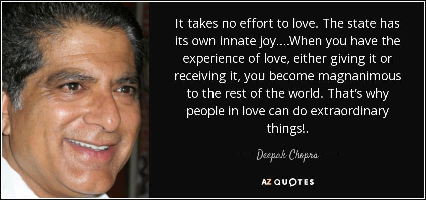 It takes no effort to love. The state has its own innate joy. ...When you have the experience of love, either giving it or receiving it, you become magnanimous to the rest of the world. That’s why people in love can do extraordinary things!. - Deepak Chopra