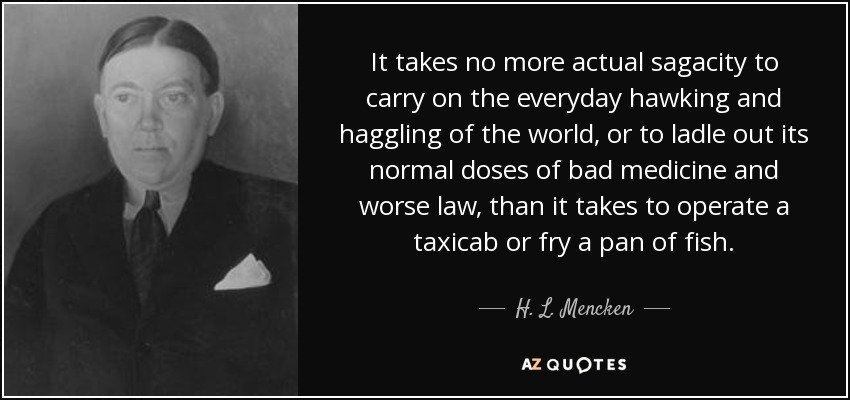 It takes no more actual sagacity to carry on the everyday hawking and haggling of the world, or to ladle out its normal doses of bad medicine and worse law, than it takes to operate a taxicab or fry a pan of fish. - H. L. Mencken