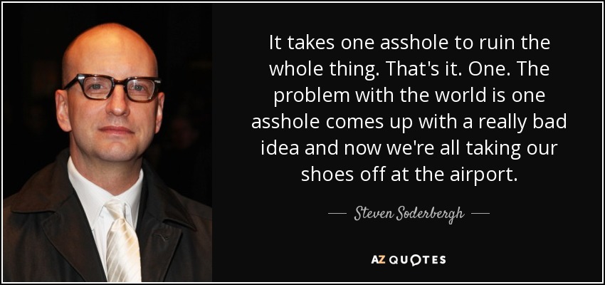 It takes one asshole to ruin the whole thing. That's it. One. The problem with the world is one asshole comes up with a really bad idea and now we're all taking our shoes off at the airport. - Steven Soderbergh