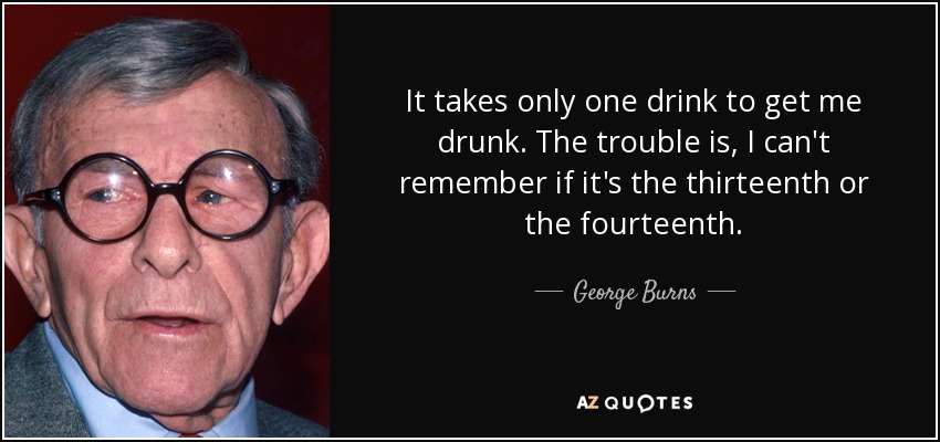 It takes only one drink to get me drunk. The trouble is, I can't remember if it's the thirteenth or the fourteenth. - George Burns