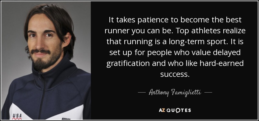 It takes patience to become the best runner you can be. Top athletes realize that running is a long-term sport. It is set up for people who value delayed gratification and who like hard-earned success. - Anthony Famiglietti
