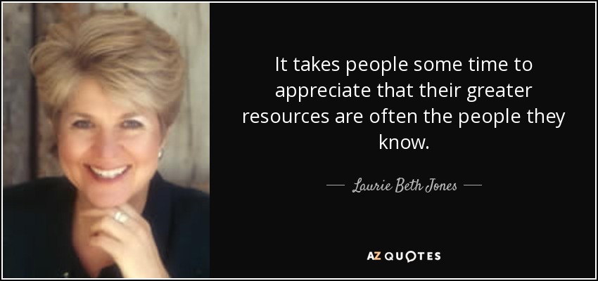 It takes people some time to appreciate that their greater resources are often the people they know. - Laurie Beth Jones