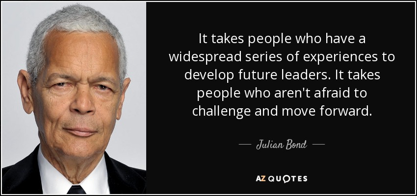 It takes people who have a widespread series of experiences to develop future leaders. It takes people who aren't afraid to challenge and move forward. - Julian Bond