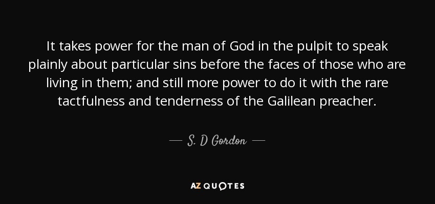 It takes power for the man of God in the pulpit to speak plainly about particular sins before the faces of those who are living in them; and still more power to do it with the rare tactfulness and tenderness of the Galilean preacher. - S. D Gordon