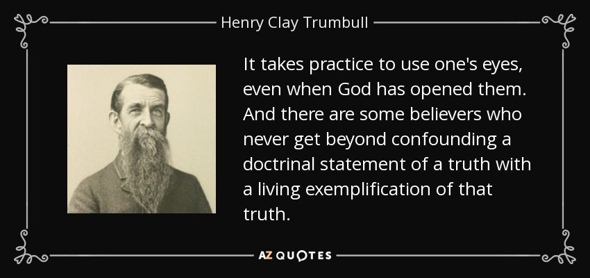 It takes practice to use one's eyes, even when God has opened them. And there are some believers who never get beyond confounding a doctrinal statement of a truth with a living exemplification of that truth. - Henry Clay Trumbull