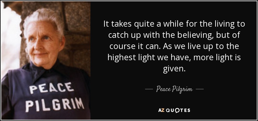 It takes quite a while for the living to catch up with the believing, but of course it can. As we live up to the highest light we have, more light is given. - Peace Pilgrim