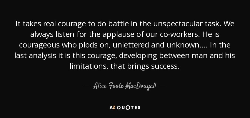 It takes real courage to do battle in the unspectacular task. We always listen for the applause of our co-workers. He is courageous who plods on, unlettered and unknown.... In the last analysis it is this courage, developing between man and his limitations, that brings success. - Alice Foote MacDougall