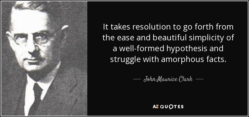 It takes resolution to go forth from the ease and beautiful simplicity of a well-formed hypothesis and struggle with amorphous facts. - John Maurice Clark