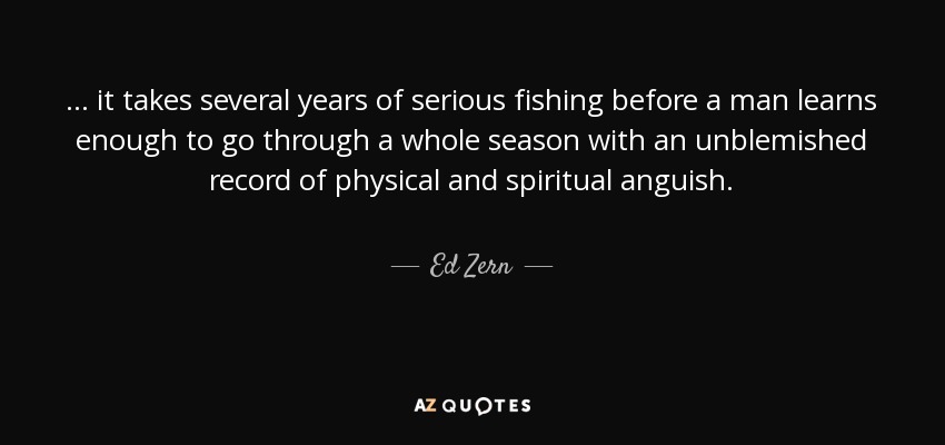 ... it takes several years of serious fishing before a man learns enough to go through a whole season with an unblemished record of physical and spiritual anguish. - Ed Zern
