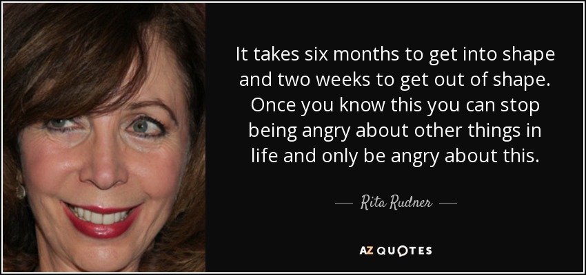 It takes six months to get into shape and two weeks to get out of shape. Once you know this you can stop being angry about other things in life and only be angry about this. - Rita Rudner
