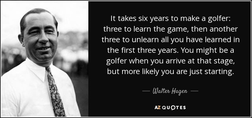 It takes six years to make a golfer: three to learn the game, then another three to unlearn all you have learned in the first three years. You might be a golfer when you arrive at that stage, but more likely you are just starting. - Walter Hagen