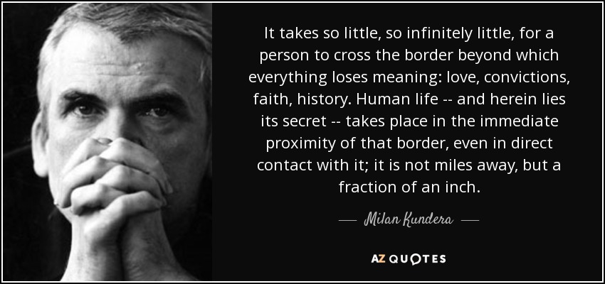 It takes so little, so infinitely little, for a person to cross the border beyond which everything loses meaning: love, convictions, faith, history. Human life -- and herein lies its secret -- takes place in the immediate proximity of that border, even in direct contact with it; it is not miles away, but a fraction of an inch. - Milan Kundera