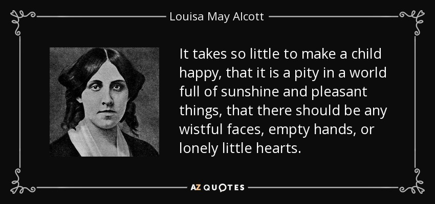 It takes so little to make a child happy, that it is a pity in a world full of sunshine and pleasant things, that there should be any wistful faces, empty hands, or lonely little hearts. - Louisa May Alcott