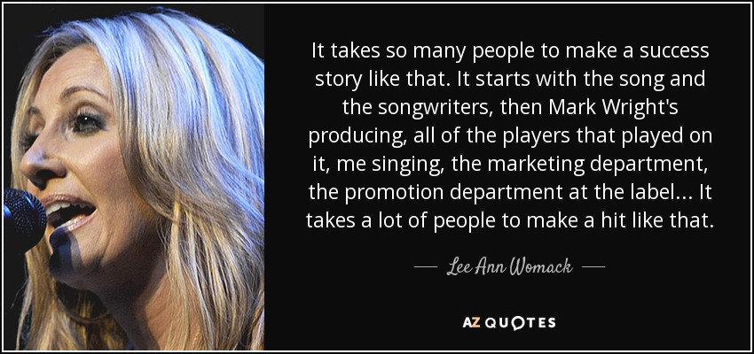 It takes so many people to make a success story like that. It starts with the song and the songwriters, then Mark Wright's producing, all of the players that played on it, me singing, the marketing department, the promotion department at the label... It takes a lot of people to make a hit like that. - Lee Ann Womack