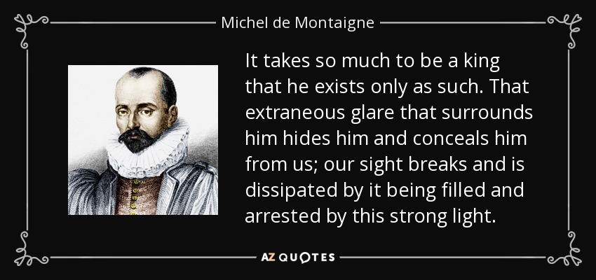 It takes so much to be a king that he exists only as such. That extraneous glare that surrounds him hides him and conceals him from us; our sight breaks and is dissipated by it being filled and arrested by this strong light. - Michel de Montaigne