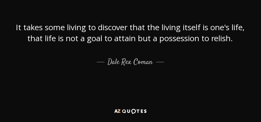 It takes some living to discover that the living itself is one's life, that life is not a goal to attain but a possession to relish. - Dale Rex Coman