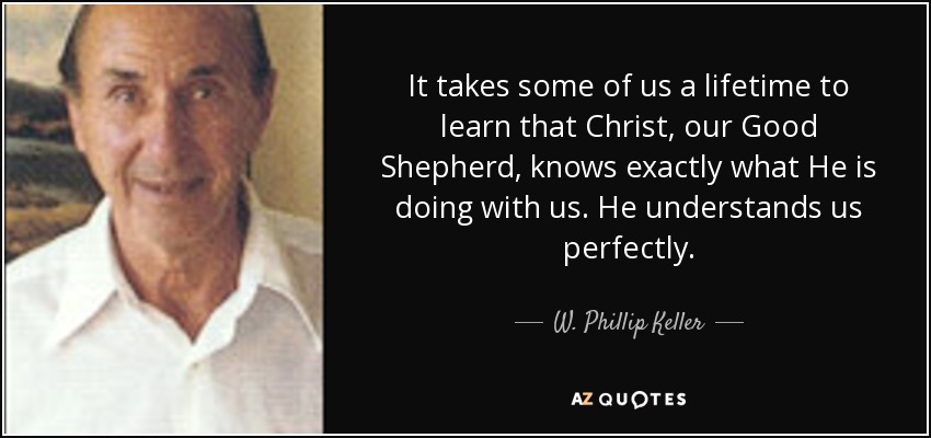 It takes some of us a lifetime to learn that Christ, our Good Shepherd, knows exactly what He is doing with us. He understands us perfectly. - W. Phillip Keller