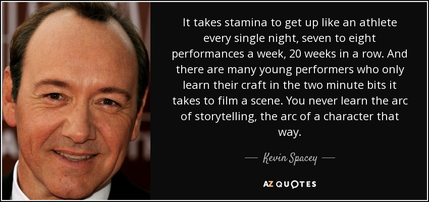 It takes stamina to get up like an athlete every single night, seven to eight performances a week, 20 weeks in a row. And there are many young performers who only learn their craft in the two minute bits it takes to film a scene. You never learn the arc of storytelling, the arc of a character that way. - Kevin Spacey