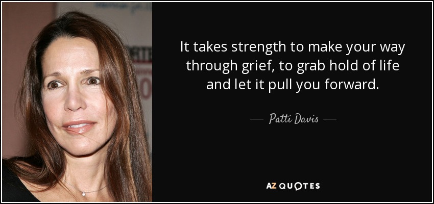 It takes strength to make your way through grief, to grab hold of life and let it pull you forward. - Patti Davis