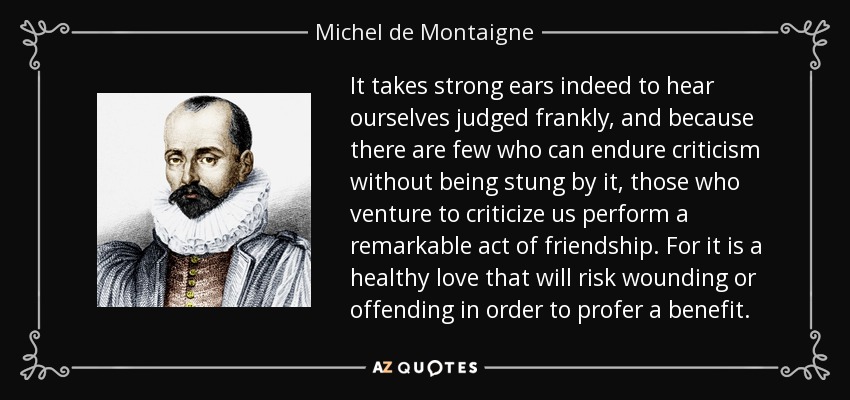 It takes strong ears indeed to hear ourselves judged frankly, and because there are few who can endure criticism without being stung by it, those who venture to criticize us perform a remarkable act of friendship. For it is a healthy love that will risk wounding or offending in order to profer a benefit. - Michel de Montaigne