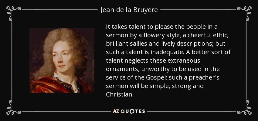 It takes talent to please the people in a sermon by a flowery style, a cheerful ethic, brilliant sallies and lively descriptions; but such a talent is inadequate. A better sort of talent neglects these extraneous ornaments, unworthy to be used in the service of the Gospel: such a preacher's sermon will be simple, strong and Christian. - Jean de la Bruyere