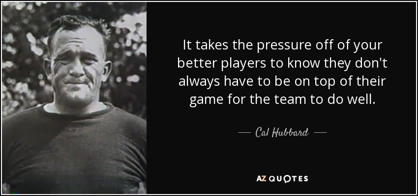 It takes the pressure off of your better players to know they don't always have to be on top of their game for the team to do well. - Cal Hubbard