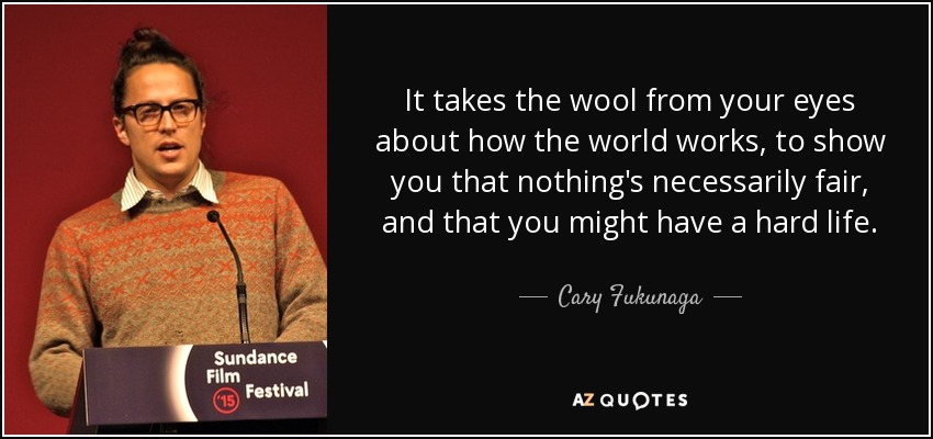 It takes the wool from your eyes about how the world works, to show you that nothing's necessarily fair, and that you might have a hard life. - Cary Fukunaga
