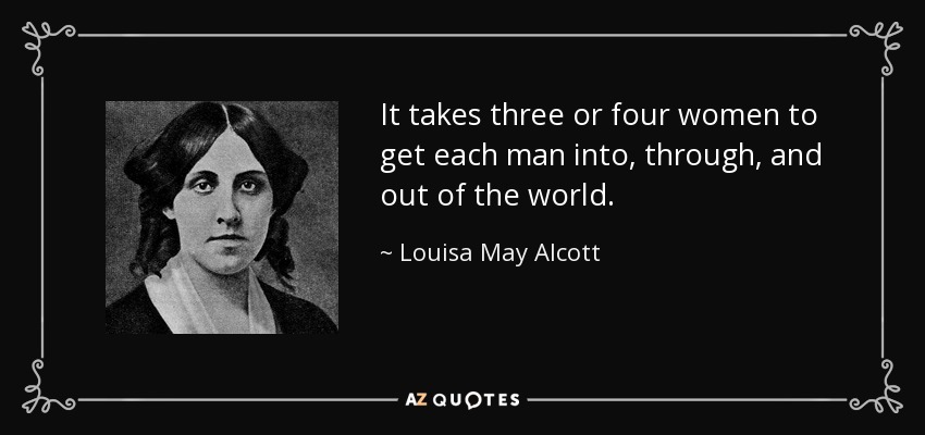 It takes three or four women to get each man into, through, and out of the world. - Louisa May Alcott