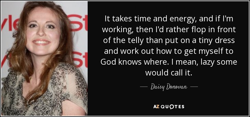 It takes time and energy, and if I'm working, then I'd rather flop in front of the telly than put on a tiny dress and work out how to get myself to God knows where. I mean, lazy some would call it. - Daisy Donovan