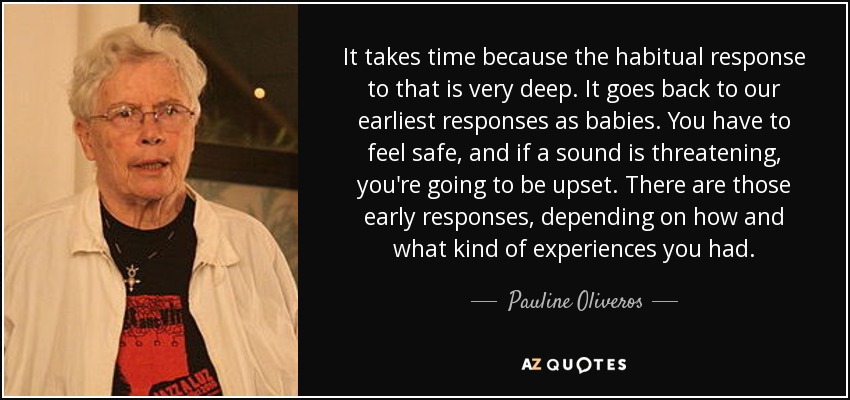 It takes time because the habitual response to that is very deep. It goes back to our earliest responses as babies. You have to feel safe, and if a sound is threatening, you're going to be upset. There are those early responses, depending on how and what kind of experiences you had. - Pauline Oliveros