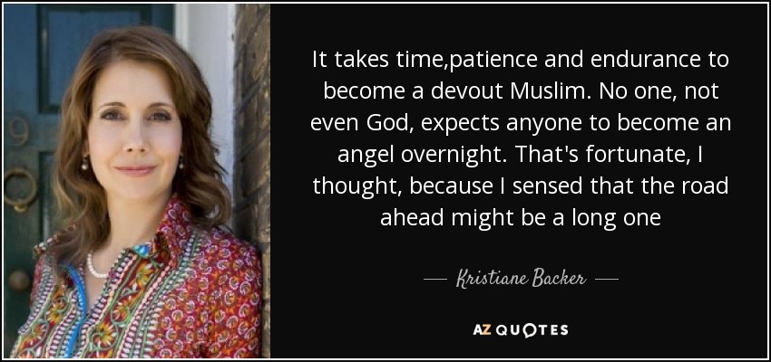 It takes time,patience and endurance to become a devout Muslim. No one, not even God, expects anyone to become an angel overnight. That's fortunate, I thought, because I sensed that the road ahead might be a long one - Kristiane Backer