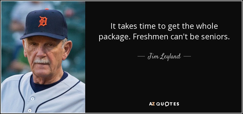 It takes time to get the whole package. Freshmen can't be seniors. - Jim Leyland