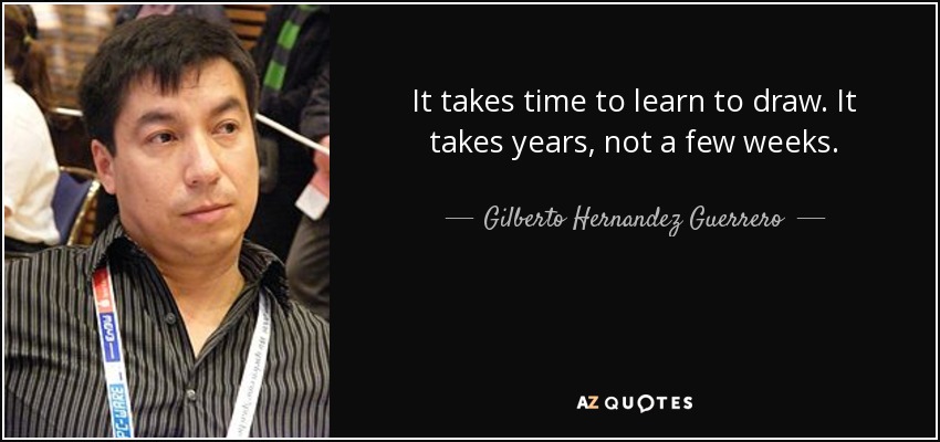 It takes time to learn to draw. It takes years, not a few weeks. - Gilberto Hernandez Guerrero
