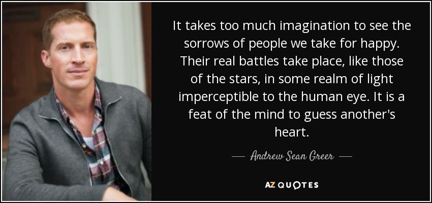 It takes too much imagination to see the sorrows of people we take for happy. Their real battles take place, like those of the stars, in some realm of light imperceptible to the human eye. It is a feat of the mind to guess another's heart. - Andrew Sean Greer