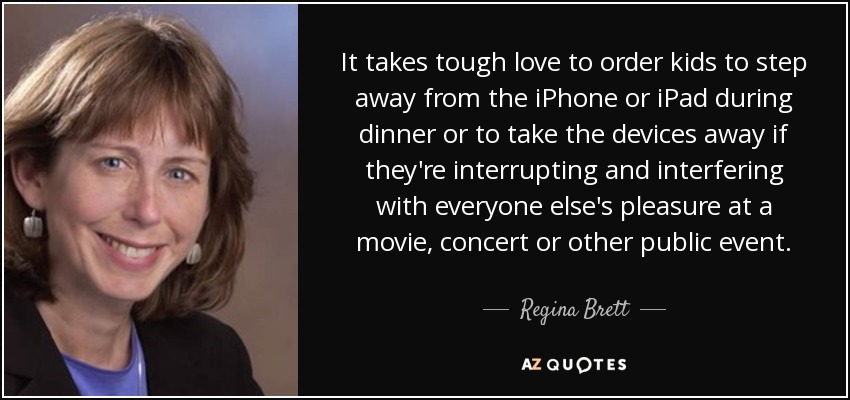 It takes tough love to order kids to step away from the iPhone or iPad during dinner or to take the devices away if they're interrupting and interfering with everyone else's pleasure at a movie, concert or other public event. - Regina Brett