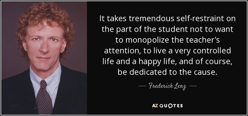 It takes tremendous self-restraint on the part of the student not to want to monopolize the teacher's attention, to live a very controlled life and a happy life, and of course, be dedicated to the cause. - Frederick Lenz