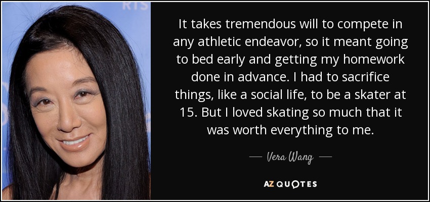 It takes tremendous will to compete in any athletic endeavor, so it meant going to bed early and getting my homework done in advance. I had to sacrifice things, like a social life, to be a skater at 15. But I loved skating so much that it was worth everything to me. - Vera Wang