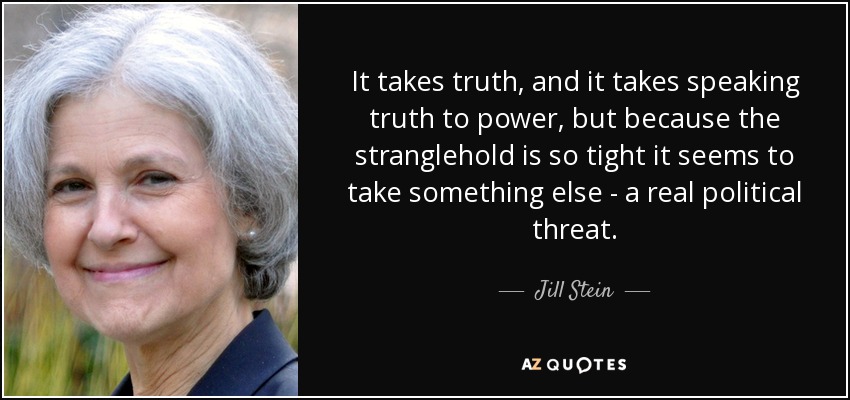 It takes truth, and it takes speaking truth to power, but because the stranglehold is so tight it seems to take something else - a real political threat. - Jill Stein