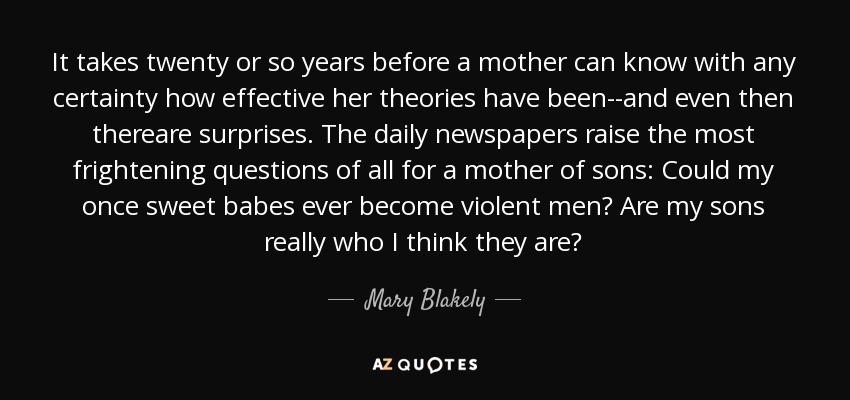 It takes twenty or so years before a mother can know with any certainty how effective her theories have been--and even then thereare surprises. The daily newspapers raise the most frightening questions of all for a mother of sons: Could my once sweet babes ever become violent men? Are my sons really who I think they are? - Mary Blakely