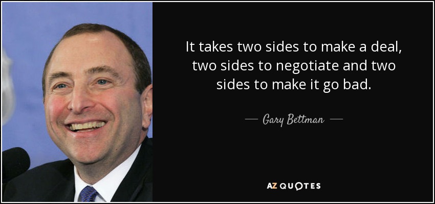 It takes two sides to make a deal, two sides to negotiate and two sides to make it go bad. - Gary Bettman
