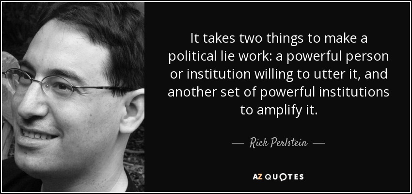 It takes two things to make a political lie work: a powerful person or institution willing to utter it, and another set of powerful institutions to amplify it. - Rick Perlstein