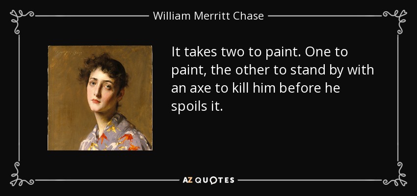 It takes two to paint. One to paint, the other to stand by with an axe to kill him before he spoils it. - William Merritt Chase