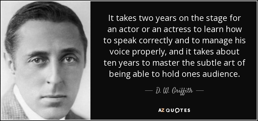 It takes two years on the stage for an actor or an actress to learn how to speak correctly and to manage his voice properly, and it takes about ten years to master the subtle art of being able to hold ones audience. - D. W. Griffith