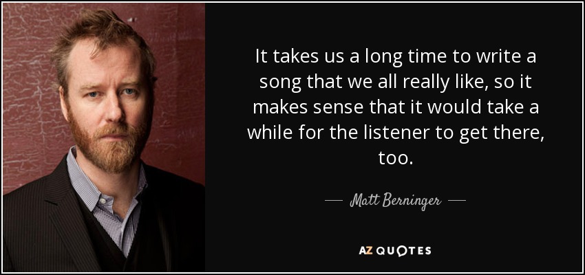 It takes us a long time to write a song that we all really like, so it makes sense that it would take a while for the listener to get there, too. - Matt Berninger
