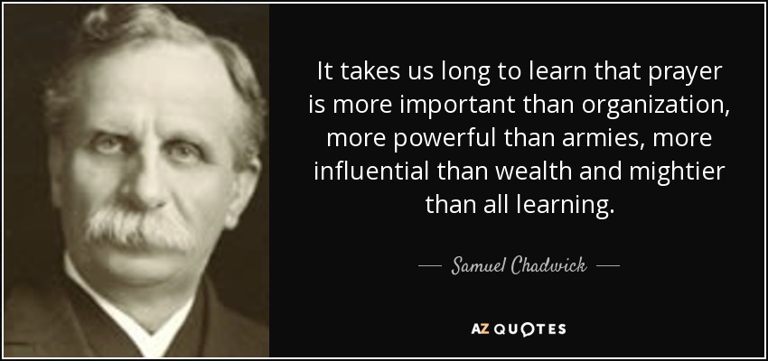 It takes us long to learn that prayer is more important than organization, more powerful than armies, more influential than wealth and mightier than all learning. - Samuel Chadwick