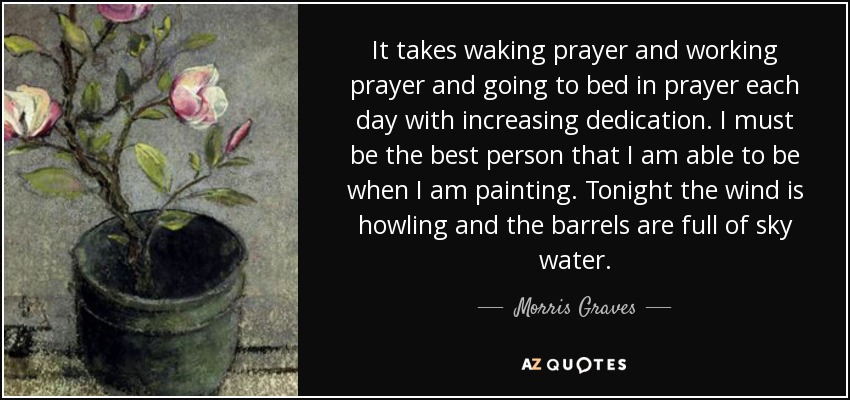 It takes waking prayer and working prayer and going to bed in prayer each day with increasing dedication. I must be the best person that I am able to be when I am painting. Tonight the wind is howling and the barrels are full of sky water. - Morris Graves