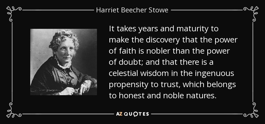 It takes years and maturity to make the discovery that the power of faith is nobler than the power of doubt; and that there is a celestial wisdom in the ingenuous propensity to trust, which belongs to honest and noble natures. - Harriet Beecher Stowe