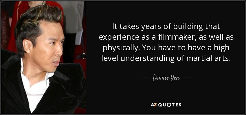 It takes years of building that experience as a filmmaker, as well as physically. You have to have a high level understanding of martial arts. - Donnie Yen